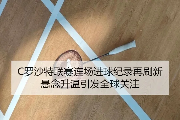 C罗沙特联赛连场进球纪录再刷新悬念升温引发全球关注